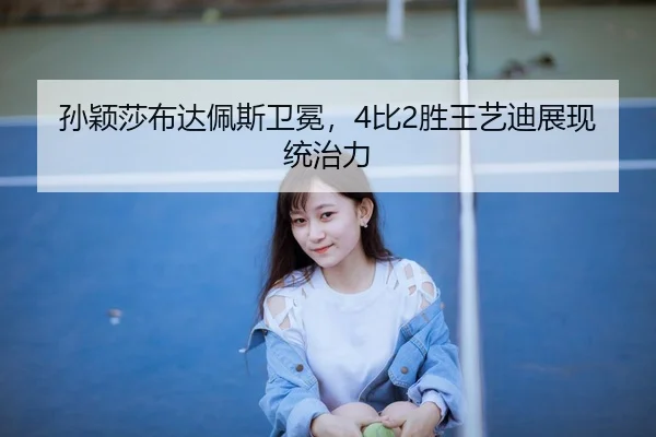 孙颖莎布达佩斯卫冕，4比2胜王艺迪展现统治力