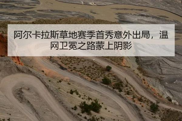 阿尔卡拉斯草地赛季首秀意外出局，温网卫冕之路蒙上阴影（leyu）