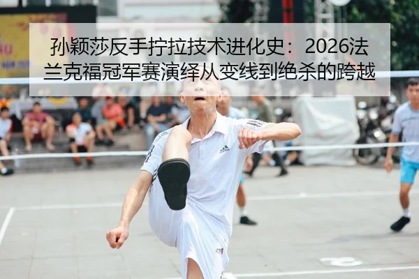 孙颖莎反手拧拉技术进化史：2026法兰克福冠军赛演绎从变线到绝杀的跨越（leyu）
