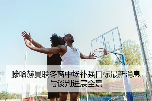 滕哈赫曼联冬窗中场补强目标最新消息与谈判进展全景（leyu）
